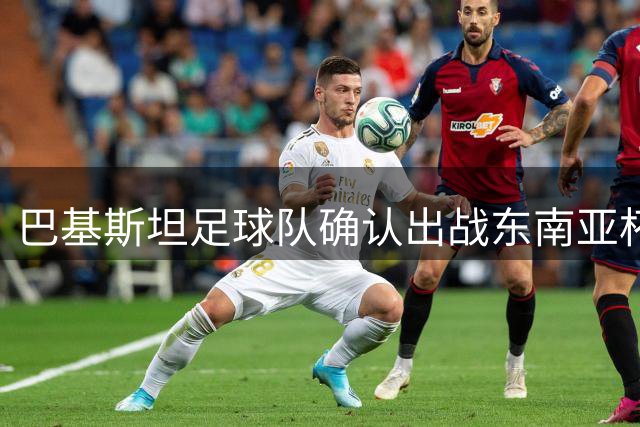 巴基斯坦足球队确认出战东南亚杯 南亚劲旅首度亮相区域赛事
